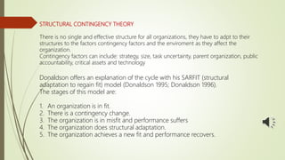 STRUCTURAL CONTINGENCY THEORY
There is no single and effective structure for all organizations, they have to adpt to their
structures to the factors contingency factors and the enviroment as they affect the
organization.
Contingency factors can include: strategy, size, task uncertainty, parent organization, public
accountability, critical assets and technology
Donaldson offers an explanation of the cycle with his SARFIT (structural
adaptation to regain fit) model (Donaldson 1995; Donaldson 1996).
The stages of this model are:
1. An organization is in fit.
2. There is a contingency change.
3. The organization is in misfit and performance suffers
4. The organization does structural adaptation.
5. The organization achieves a new fit and performance recovers.
 