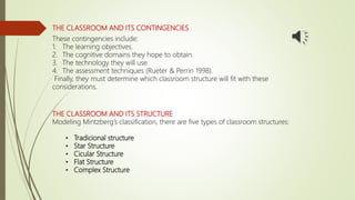 THE CLASSROOM AND ITS CONTINGENCIES
These contingencies include:
1. The learning objectives.
2. The cognitive domains they hope to obtain.
3. The technology they will use.
4. The assessment techniques (Rueter & Perrin 1998).
Finally, they must determine which classroom structure will fit with these
considerations.
THE CLASSROOM AND ITS STRUCTURE
Modeling Mintzberg’s classification, there are five types of classroom structures:
• Tradicional structure
• Star Structure
• Cicular Structure
• Flat Structure
• Complex Structure
 