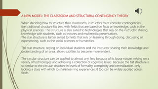 A NEW MODEL: THE CLASSROOM AND STRUCTURAL CONTINGENCY THEORY
When deciding how to structure their classrooms, instructors must consider contingencies.
the traditional structure fits best with fields that are based on facts or knowledge, such as the
physical sciences. This structure is also suited to technologies that rely on the instructor sharing
knowledge with students, such as lectures and multimedia presentations.
The star structure is better suited to fields that rely on learning through doing, discussing or
experiencing, such as the social sciences or humanities.
The star structure, relying on individual students and the instructor sharing their knowledge and
understanding of an area, allows subtlties to become more evident.
The circular structure can be applied to almost any field because of its loose nature, relying on a
variety of technologies and achieving a collection of cognitive levels. Because the flat structure is
so similar to the circular structure in levels of formality, complexity and centralization, only
lacking a class with which to share learning experiences, it too can be widely applied across
fields.
 