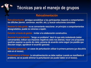 Técnicas para el manejo de grupos Retroalimentación Retroalimentación:  persigue sensibilizar a los participantes respecto a comportamien-tos difíciles (dormir, conversar, escribir, etc.) y buscar soluciones concretas Hacerse la vista gorda:  no es conveniente reaccionar, en principio a comportamientos desagradables, puede no volverse a repetir. Exhortar a través de gestos:  invitar a la colaboración constructiva. Anunciar la perturbación:  “tengo un problema” decir lo que esta molestando (estan conversando), indicar sus impactos negativos (esto nos distrae), hacer una propuesta (podrían exponer su punto de vista), ponerse de acuerdo como seguir (es posible que discutan luego), agradecer el acuerdo (gracias) Mensajes personales:  en casos de perturbación utilizar la primera persona (yo discutiría esto en el receso). Proximidad en el tiempo:  la retroalimentación se debe realizar cuando se manifiesta el problema, así se puede eliminar la perturbación (se puede hablar en el receso). 