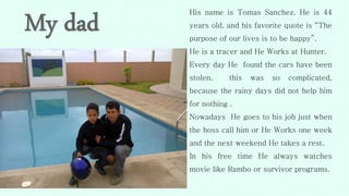 His name is Tomas Sanchez. He is 44
years old, and his favorite quote is “The
purpose of our lives is to be happy”.
He is a tracer and He Works at Hunter.
Every day He found the cars have been
stolen, this was so complicated,
because the rainy days did not help him
for nothing .
Nowadays He goes to his job just when
the boss call him or He Works one week
and the next weekend He takes a rest.
In his free time He always watches
movie like Rambo or survivor programs.
 