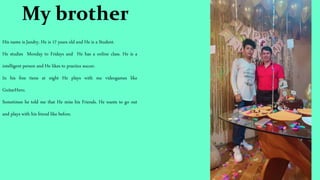 My brother
His name is Jandry. He is 17 years old and He is a Student.
He studies Monday to Fridays and He has a online class. He is a
intelligent person and He likes to practice soccer.
In his free tiene at night He plays with me videogames like
GuitarHero.
Sometimes he told me that He miss his Friends. He wants to go out
and plays with his friend like before.
 