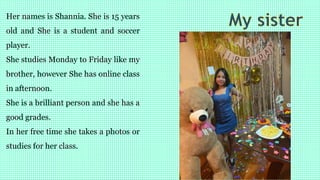 Her names is Shannia. She is 15 years
old and She is a student and soccer
player.
She studies Monday to Friday like my
brother, however She has online class
in afternoon.
She is a brilliant person and she has a
good grades.
In her free time she takes a photos or
studies for her class.
 