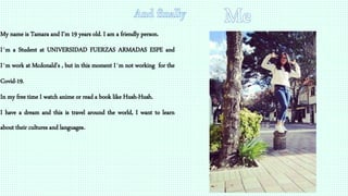 My name is Tamara and I’m 19 years old. I am a friendly person.
I´m a Student at UNIVERSIDAD FUERZAS ARMADAS ESPE and
I´m work at Mcdonald's , but in this moment I´m not working for the
Covid-19.
In my free time I watch anime or read a book like Hush-Hush.
I have a dream and this is travel around the world, I want to learn
about their cultures and languages.
 