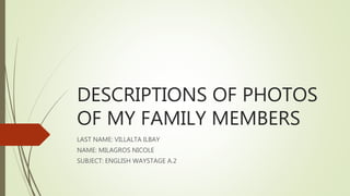 DESCRIPTIONS OF PHOTOS
OF MY FAMILY MEMBERS
LAST NAME: VILLALTA ILBAY
NAME: MILAGROS NICOLE
SUBJECT: ENGLISH WAYSTAGE A.2
 