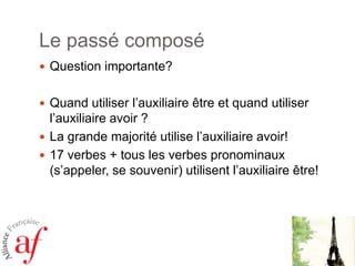 Le passé composé
 Question importante?
 Quand utiliser l’auxiliaire être et quand utiliser

l’auxiliaire avoir ?
 La grande majorité utilise l’auxiliaire avoir!
 17 verbes + tous les verbes pronominaux
(s’appeler, se souvenir) utilisent l’auxiliaire être!

 