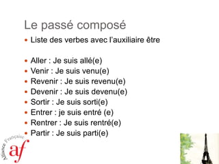 Le passé composé
 Liste des verbes avec l’auxiliaire être

 Aller : Je suis allé(e)
 Venir : Je suis venu(e)
 Revenir : Je suis revenu(e)
 Devenir : Je suis devenu(e)
 Sortir : Je suis sorti(e)
 Entrer : je suis entré (e)
 Rentrer : Je suis rentré(e)

 Partir : Je suis parti(e)

 