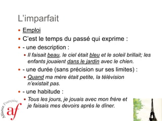 L’imparfait
 Emploi

 C’est le temps du passé qui exprime :
 - une description :
 Il faisait beau, le ciel était bleu et le soleil brillait; les

enfants jouaient dans le jardin avec le chien.
 - une durée (sans précision sur ses limites) :
 Quand ma mère était petite, la télévision

n’existait pas.
 - une habitude :
 Tous les jours, je jouais avec mon frère et

je faisais mes devoirs après le dîner.

 