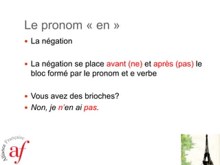Le pronom « en »
 La négation
 La négation se place avant (ne) et après (pas) le

bloc formé par le pronom et e verbe
 Vous avez des brioches?
 Non, je n’en ai pas.

 