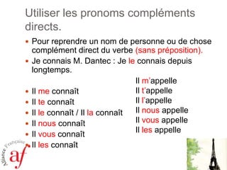 Utiliser les pronoms compléments
directs.
 Pour reprendre un nom de personne ou de chose










complément direct du verbe (sans préposition).
Je connais M. Dantec : Je le connais depuis
longtemps.
Il m’appelle
Il t’appelle
Il me connaît
Il l’appelle
Il te connaît
Il nous appelle
Il le connaît / Il la connaît
Il vous appelle
Il nous connaît
Il les appelle
Il vous connaît
Il les connaît

 