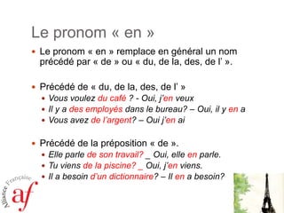 Le pronom « en »
 Le pronom « en » remplace en général un nom

précédé par « de » ou « du, de la, des, de l’ ».

 Précédé de « du, de la, des, de l’ »
 Vous voulez du café ? - Oui, j’en veux
 Il y a des employés dans le bureau? – Oui, il y en a
 Vous avez de l’argent? – Oui j’en ai

 Précédé de la préposition « de ».
 Elle parle de son travail? _ Oui, elle en parle.
 Tu viens de la piscine? _ Oui, j’en viens.
 Il a besoin d’un dictionnaire? – Il en a besoin?

 