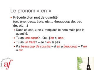 Le pronom « en »
 Précédé d’un mot de quantité

(un, une, deux, trois, etc… -beaucoup de, peu
de, etc…)
 Dans ce cas, « en » remplace le nom mais pas la

quantité.
 Tu as une sœur? - Oui, j’en ai une.
 Tu as un frère? – Je n’en ai pas
 Il a beaucoup de cousins – Il en a beaucoup – Il en
a dix

 
