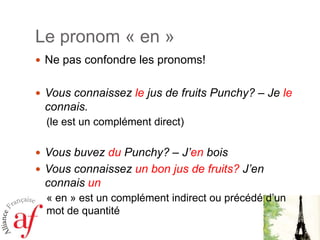 Le pronom « en »
 Ne pas confondre les pronoms!
 Vous connaissez le jus de fruits Punchy? – Je le

connais.
(le est un complément direct)
 Vous buvez du Punchy? – J’en bois
 Vous connaissez un bon jus de fruits? J’en

connais un
« en » est un complément indirect ou précédé d’un
mot de quantité

 