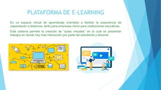 PLATAFORMA DE E-LEARNING
Es un espacio virtual de aprendizaje orientado a facilitar la experiencia de
capacitación a distancia, tanto para empresas como para instituciones educativas.
Este sistema permite la creación de “aulas virtuales” en la cual se presentan
trabajos en donde hay mas interacción por parte del estudiante y docente.
 