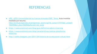 REFERENCIAS
 UED, (2021) Universidad de las Fuerzas Armadas ESPE. Tema: Aula invertida
mediada por recurso.
https://evirtual.espe.edu.ec/programas_scorm.cgi?id_curso=17741&id_unidad=
192258&id_pkg=25226&wAccion=ver_scos
 https://www.evolmind.com/blog/guia-definitiva-sobre-e-learning
 https://www.evolmind.com/blog/caracteristicas-basicas-plataforma-
elearning
 http://jodiia.blogspot.com/2011/04/historia-de-la-educacion-virtual.html
 