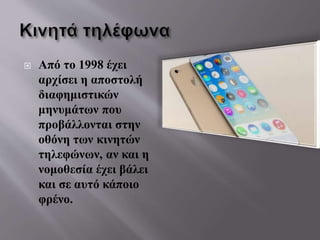  Από το 1998 έχει
αρχίσει η αποστολή
διαφημιστικών
μηνυμάτων που
προβάλλονται στην
οθόνη των κινητών
τηλεφώνων, αν και η
νομοθεσία έχει βάλει
και σε αυτό κάποιο
φρένο.
 