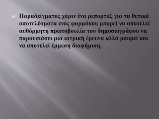  Παραδείγματος χάριν ένα ρεπορτάζ για τα θετικά
αποτελέσματα ενός φαρμάκου μπορεί να αποτελεί
αυθόρμητη πρωτοβουλία του δημοσιογράφου να
παρουσιάσει μια ιατρική έρευνα αλλά μπορεί και
να αποτελεί έμμεση διαφήμιση.
 