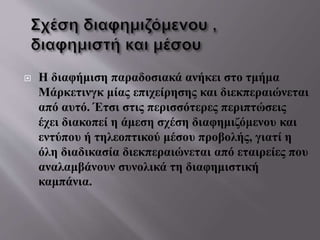  Η διαφήμιση παραδοσιακά ανήκει στο τμήμα
Μάρκετινγκ μίας επιχείρησης και διεκπεραιώνεται
από αυτό. Έτσι στις περισσότερες περιπτώσεις
έχει διακοπεί η άμεση σχέση διαφημιζόμενου και
εντύπου ή τηλεοπτικού μέσου προβολής, γιατί η
όλη διαδικασία διεκπεραιώνεται από εταιρείες που
αναλαμβάνουν συνολικά τη διαφημιστική
καμπάνια.
 