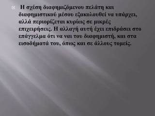  Η σχέση διαφημιζόμενου πελάτη και
διαφημιστικού μέσου εξακολουθεί να υπάρχει,
αλλά περιορίζεται κυρίως σε μικρές
επιχειρήσεις. Η αλλαγή αυτή έχει επιδράσει στο
επάγγελμα ότι να ναι του διαφημιστή, και στα
εισοδήματά του, όπως και σε άλλους τομείς.
 