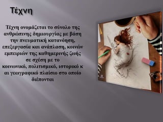 Τέχνη ονομάζεται το σύνολο της
ανθρώπινης δημιουργίας με βάση
την πνευματική κατανόηση,
επεξεργασία και ανάπλαση, κοινών
εμπειριών της καθημερινής ζωής
σε σχέση με το
κοινωνικό, πολιτισμικό, ιστορικό κ
αι γεωγραφικό πλαίσιο στο οποίο
διέπονται
 