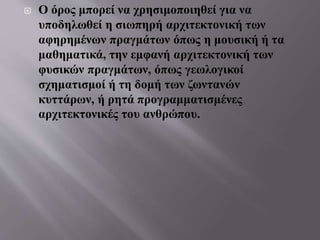  Ο όρος μπορεί να χρησιμοποιηθεί για να
υποδηλωθεί η σιωπηρή αρχιτεκτονική των
αφηρημένων πραγμάτων όπως η μουσική ή τα
μαθηματικά, την εμφανή αρχιτεκτονική των
φυσικών πραγμάτων, όπως γεωλογικοί
σχηματισμοί ή τη δομή των ζωντανών
κυττάρων, ή ρητά προγραμματισμένες
αρχιτεκτονικές του ανθρώπου.
 