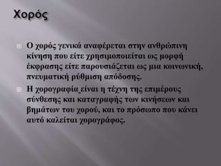  Ο χορός γενικά αναφέρεται στην ανθρώπινη
κίνηση που είτε χρησιμοποιείται ως μορφή
έκφρασης είτε παρουσιάζεται ως μια κοινωνική,
πνευματική ρύθμιση απόδοσης.
 Η χορογραφία είναι η τέχνη της επιμέρους
σύνθεσης και καταγραφής των κινήσεων και
βημάτων του χορού, και το πρόσωπο που κάνει
αυτό καλείται χορογράφος.
 