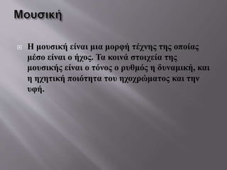  Η μουσική είναι μια μορφή τέχνης της οποίας
μέσο είναι ο ήχος. Τα κοινά στοιχεία της
μουσικής είναι ο τόνος ο ρυθμός η δυναμική, και
η ηχητική ποιότητα του ηχοχρώματος και την
υφή.
 
