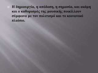  Η δημιουργία, η απόδοση, η σημασία, και ακόμη
και ο καθορισμός της μουσικής ποικίλλουν
σύμφωνα με τον πολιτισμό και το κοινωνικό
πλαίσιο.
 