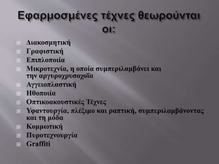  Διακοσμητική
 Γραφιστική
 Επιπλοποιία
 Μικροτεχνία, η οποία συμπεριλαμβάνει και
την αργυροχρυσοχοΐα
 Αγγειοπλαστική
 Ηθοποιία
 Οπτικοακουστικές Τέχνες
 Υφαντουργία, πλέξιμο και ραπτική, συμπεριλαμβάνοντας
και τη μόδα
 Κομμωτική
 Πυροτεχνουργία
 Graffiti
 
