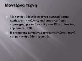  Με τον όρο Μοντέρνα τέχνη αναφερόμαστε
κυρίως στην καλλιτεχνική παραγωγή που
παρατηρήθηκε από τα τέλη του 19ου αιώνα έως
περίπου το 1970.
 Η έννοια της μοντέρνας τέχνης ταυτίζεται συχνά
και με τον όρο Μοντερνισμός
 
