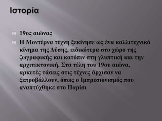  19ος αιώνας
 Η Μοντέρνα τέχνη ξεκίνησε ως ένα καλλιτεχνικό
κίνημα της Δύσης, ειδικότερα στο χώρο της
ζωγραφικής και κατόπιν στη γλυπτική και την
αρχιτεκτονική. Στα τέλη του 19ου αιώνα,
αρκετές τάσεις στις τέχνες άρχισαν να
ξεπροβάλλουν, όπως ο Ιμπρεσιονισμός που
αναπτύχθηκε στο Παρίσι
 