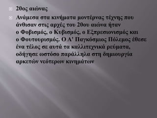  20ος αιώνας
 Ανάμεσα στα κινήματα μοντέρνας τέχνης που
άνθισαν στις αρχές του 20ου αιώνα ήταν
ο Φοβισμός, ο Κυβισμός, ο Εξπρεσιονισμός και
ο Φουτουρισμός. Ο Α' Παγκόσμιος Πόλεμος έθεσε
ένα τέλος σε αυτά τα καλλιτεχνικά ρεύματα,
οδήγησε ωστόσο παράλληλα στη δημιουργία
αρκετών νεότερων κινημάτων
 