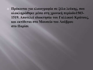  Πρόκειται για ελαιογραφία σε ξύλο λεύκης, που
ολοκληρώθηκε μέσα στη χρονική περίοδο1503-
1519. Αποτελεί ιδιοκτησία του Γαλλικού Κράτους,
και εκτίθεται στο Μουσείο του Λούβρου
στο Παρίσι
 