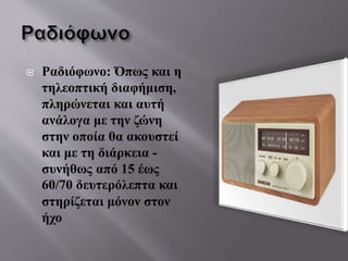  Ραδιόφωνο: Όπως και η
τηλεοπτική διαφήμιση,
πληρώνεται και αυτή
ανάλογα με την ζώνη
στην οποία θα ακουστεί
και με τη διάρκεια -
συνήθως από 15 έως
60/70 δευτερόλεπτα και
στηρίζεται μόνον στον
ήχο
 
