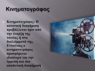  Κινηματογράφος: Η
κανονική διαφήμιση
προβάλλεται πριν από
την έναρξη της
ταινίας ή στα
διαλείμματά της.
Εντούτοις ο
κινηματογράφος
προσφέρεται
ιδιαίτερα για την
έμμεση και πιο
αποδοτική διαφήμιση,
 