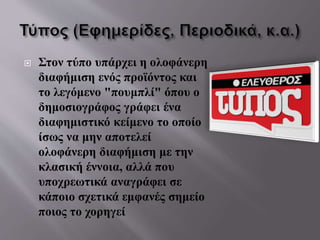  Στον τύπο υπάρχει η ολοφάνερη
διαφήμιση ενός προϊόντος και
το λεγόμενο "πουμπλί" όπου ο
δημοσιογράφος γράφει ένα
διαφημιστικό κείμενο το οποίο
ίσως να μην αποτελεί
ολοφάνερη διαφήμιση με την
κλασική έννοια, αλλά που
υποχρεωτικά αναγράφει σε
κάποιο σχετικά εμφανές σημείο
ποιος το χορηγεί
 