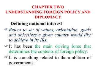CHAPTER TWO
UNDERSTANDING FOREIGN POLICY AND
DIPLOMACY
Defining national interest
Refers to set of values, orientation, goals
and objectives a given country would like
to achieve in its IRs.
It has been the main driving force that
determines the contents of foreign policy.
It is something related to the ambition of
governments.
 
