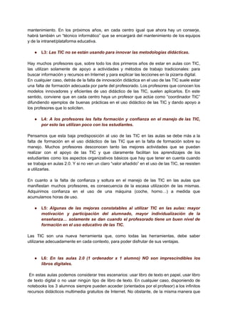 mantenimiento. En los próximos años, en cada centro igual que ahora hay un conserje,
habrá también un “técnico informático” que se encargará del mantenimiento de los equipos
y de la intranet/plataforma educativa.
● L3: Las TIC no se están usando para innovar las metodologías didácticas.
Hay muchos profesores que, sobre todo los dos primeros años de estar en aulas con TIC,
las utilizan solamente de apoyo a actividades y métodos de trabajo tradicionales: para
buscar información y recursos en Internet y para explicar las lecciones en la pizarra digital.
En cualquier caso, detrás de la falta de innovación didáctica en el uso de las TIC suele estar
una falta de formación adecuada por parte del profesorado. Los profesores que conocen los
modelos innovadores y eficientes de uso didáctico de las TIC, suelen aplicarlos. En este
sentido, conviene que en cada centro haya un profesor que actúe como “coordinador TIC”
difundiendo ejemplos de buenas prácticas en el uso didáctico de las TIC y dando apoyo a
los profesores que lo soliciten.
● L4: A los profesores les falta formación y confianza en el manejo de las TIC,
por esto las utilizan poco con los estudiantes.
Pensamos que esta baja predisposición al uso de las TIC en las aulas se debe más a la
falta de formación en el uso didáctico de las TIC que en la falta de formación sobre su
manejo. Muchos profesores desconocen tanto las mejores actividades que se puedan
realizar con el apoyo de las TIC y que claramente facilitan los aprendizajes de los
estudiantes como los aspectos organizativos básicos que hay que tener en cuenta cuando
se trabaja en aulas 2.0. Y si no ven un claro “valor añadido” en el uso de las TIC, se resisten
a utilizarlas.
En cuanto a la falta de confianza y soltura en el manejo de las TIC en las aulas que
manifiestan muchos profesores, es consecuencia de la escasa utilización de las mismas.
Adquirimos confianza en el uso de una máquina (coche, horno…) a medida que
acumulamos horas de uso.
● L5: Algunas de las mejoras constatables al utilizar TIC en las aulas: mayor
motivación y participación del alumnado, mayor individualización de la
enseñanza… solamente se dan cuando el profesorado tiene un buen nivel de
formación en el uso educativo de las TIC.
Las TIC son una nueva herramienta que, como todas las herramientas, debe saber
utilizarse adecuadamente en cada contexto, para poder disfrutar de sus ventajas.
● L6: En las aulas 2.0 (1 ordenador x 1 alumno) NO son imprescindibles los
libros digitales.
En estas aulas podemos considerar tres escenarios: usar libro de texto en papel, usar libro
de texto digital o no usar ningún tipo de libro de texto. En cualquier caso, disponiendo de
notebooks los 3 alumnos siempre pueden acceder (orientados por el profesor) a los infinitos
recursos didácticos multimedia gratuitos de Internet. No obstante, de la misma manera que
 