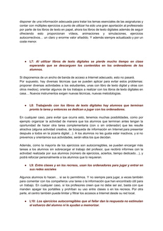 disponer de una información adecuada para tratar los temas esenciales de las asignaturas y
contar con múltiples ejercicios a punto de utilizar ha sido una gran aportación al profesorado
por parte de los libros de texto en papel, ahora los libros de texto digitales además de seguir
ofreciendo esto proporcionan vídeos, animaciones y simulaciones, ejercicios
autocorrectivos… un claro y enorme valor añadido. Y además siempre actualizado y por un
coste menor.
● L7: Al utilizar libros de texto digitales se pierde mucho tiempo en clase
esperando que se descarguen los contenidos en los ordenadores de los
alumnos.
Si disponemos de un ancho de banda de acceso a Internet adecuado, esto no pasará.
Por supuesto, hay diversas técnicas que se pueden aplicar para evitar estos problemas:
proponer diversas actividades a los estudiantes, unas con libro de texto digital y otras con
otros medios), orientar algunos de los trabajos a realizar con los libros de texto digitales en
casa… Nuevos instrumentos exigen nuevas técnicas, nuevas metodologías.
● L8: Trabajando con los libros de texto digitales hay alumnos que terminan
pronto la tarea y entonces se dedican a jugar con los ordenadores.
En cualquier caso, para evitar que ocurra esto, tenemos muchas posibilidades, como por
ejemplo organizar la actividad de manera que los alumnos que terminan antes tengan la
oportunidad de hacer otra tarea complementaria (con o sin ordenador) que les resulte
atractiva (alguna actividad creativa, de búsqueda de información en Internet para presentar
después a todos en la pizarra digital…). A los alumnos no les gusta estar inactivos, y si no
prevemos y orientamos sus actividades, serán ellos los que decidan.
Además, como la mayoría de los ejercicios son autocorregibles, se pueden encargar más
tareas a los alumnos sin sobrecargar el trabajo del profesor, que recibirá informes con la
actividad realizada por sus alumnos (número de ejercicios, aciertos, tiempo dedicado…), y
podrá reforzar personalmente a los alumnos que lo requieran.
● L9: Entre clases y en los recreos, usan los ordenadores para jugar y entrar en
sus redes sociales
Algunos alumnos lo hacen… si se lo permitimos. Y no siempre para jugar, a veces también
para comentar con los compañeros una tarea o la información que han encontrado útil para
un trabajo. En cualquier caso, si los profesores creen que no debe ser así, basta con que
manden apagar los portátiles y prohíban su uso entre clases o en los recreos. Por otra
parte, el centro también puede limitar y filtrar los accesos a Internet desde su red local.
● L10: Los ejercicios autocorregibles que al fallar dan la respuesta no estimulan
el esfuerzo del alumno ni le ayudan a memorizar.
 
