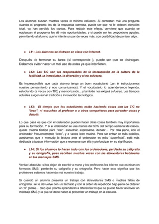 Los alumnos buscan muchas veces el mínimo esfuerzo. Si contestan mal una pregunta
cuando el programa les da la respuesta correcta, puede ser que no le presten atención;
total, ya han perdido los puntos. Para reducir este efecto, conviene que cuando se
equivocan el programa les dé más oportunidades, y si puede ser les proporcione ayudas,
permitiendo al alumno que lo intente un par de veces más, con posibilidad de puntuar algo.
● L11: Los alumnos se distraen en clase con Internet.
Después de terminar su tarea (si corresponde ), puede ser que se distraigan.
Debemos evitar hacer un mal uso de estas ya que interfieren.
● L12: Las TIC son las responsables de la instauración de la cultura de la
facilidad, la inmediatez, la diversión y el no esfuerzo.
Es imprescindible que cada alumno tenga un buen vocabulario (con él estructuramos
nuestro pensamiento y nos comunicamos). Y el vocabulario lo aprenderemos leyendo,
estudiando (a veces con TIC) y memorizando... y también nos exigirá esfuerzo. Los tiempos
actuales exigen aunar tradición e innovación tecnológica.
● L13: El tiempo que los estudiantes están haciendo cosas con las TIC no
“leen”, ni escuchan al profesor o a otros compañeros para aprender cosas y
debatir.
Lo que pasa es que con el ordenador pueden hacer otras cosas también muy importantes
para su formación. Y si el ordenador se usa menos del 50% del tiempo semanal de clases,
queda mucho tiempo para “leer”, escuchar, expresarse, debatir… Por otra parte, con el
ordenador frecuentemente “leen”, y a veces leen mucho. Pero sin entrar en más detalles,
aceptamos que a menudo la lectura ante el ordenador es más “superficial”, está más
dedicada a buscar información que a recrearse con ella y profundizar en su significado.
● L14: Si los alumnos lo hacen todo con los ordenadores, perderán su caligrafía
y su ortografía, pues escriben muchas veces con las abreviaturas habituales
en los mensajes SMS.
Verdad absoluta: si los dejan de escribir a mano y los profesores les toleran que escriban en
formatos SMS, perderán su caligrafía y su ortografía. Pero hacer esto significa que los
profesores estamos haciendo mal nuestro trabajo.
Si cuando un alumno presenta un trabajo con abreviaturas SMS o muchas faltas de
ortografía, se le devuelve con un tachado y con la orden de repetición bajo pena de obtener
un “0” (cero)… creo que pronto aprenderán a diferenciar lo que se puede hacer al enviar un
mensaje SMS y lo que se debe hacer al presentar un trabajo en la escuela.
 