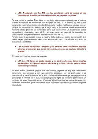 ● L15: Trabajando con las TIC, no hay constancia clara de mejora de los
rendimientos académicos de los estudiantes, no mejoran sus notas.
Es una verdad a medias. Pues bien, por un lado, estamos comprobando que al realizar
buenas actividades de aprendizaje con el apoyo de las TIC, el alumno no sólo puede
comprender mejor el contenido, sino también mejorar muchas habilidades básicas, pero en
general, su capacidad de aprendizaje a largo plazo si No mejorar significativamente la
memoria a largo plazo de los contenidos, salvo que se desarrolle un programa de tareas
personalizado sistemático para tal fin, en cuyo caso se mejorará la retención de
conocimientos independientemente de si se utilizan o no las TIC.
Por otro lado, lo que sucede es que la mayoría de los exámenes son de memorización, o al
menos exigen que los alumnos memoricen "información" para poder afrontar la práctica de
evaluar sus habilidades.
● L16: Cuando encargamos “deberes” para hacer en casa con Internet, algunos
alumnos argumentan que no los han hecho porque no se pudieron conectar a
Internet.
Ahora se ha convertido en una excusa más.
● L17: Las TIC tienen un coste elevado y los centros docentes tienen muchas
necesidades. La Administración educativa y la dirección del centro deben
establecer prioridades.
En este marco, podemos pensar que las pizarras digitales de hoy han demostrado
plenamente sus ventajas y son generalmente aceptadas por los profesores, y es
fundamental (y barato) ponerlas en el aula. En las escuelas donde ya hay ordenadores y
conexiones a Internet en el aula, una simple pizarra digital es suficiente para colocar un
proyector de vídeo (unos 400 euros). Entonces, el enfoque ideal es equipar las aulas con
pizarrones interactivos para transformar estos pizarrones digitales en pizarrones digitales
interactivos.
 