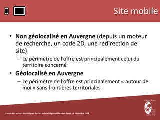 Site mobile

    • Non géolocalisé en Auvergne (depuis un moteur
      de recherche, un code 2D, une redirection de
      site)
            – Le périmètre de l’offre est principalement celui du
              territoire concerné
    • Géolocalisé en Auvergne
            – Le périmètre de l’offre est principalement « autour de
              moi » sans frontières territoriales



Forum des acteurs touristiques du Parc naturel régional Livradois-Forez – 6 décembre 2012
 