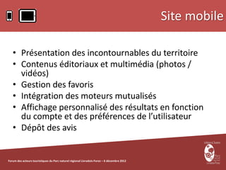 Site mobile

   • Présentation des incontournables du territoire
   • Contenus éditoriaux et multimédia (photos /
     vidéos)
   • Gestion des favoris
   • Intégration des moteurs mutualisés
   • Affichage personnalisé des résultats en fonction
     du compte et des préférences de l’utilisateur
   • Dépôt des avis


Forum des acteurs touristiques du Parc naturel régional Livradois-Forez – 6 décembre 2012
 