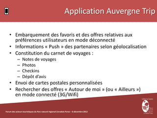 Application Auvergne Trip

    • Embarquement des favoris et des offres relatives aux
      préférences utilisateurs en mode déconnecté
    • Informations « Push » des partenaires selon géolocalisation
    • Constitution du carnet de voyages :
            –    Notes de voyages
            –    Photos
            –    Checkins
            –    Dépôt d’avis
    • Envoi de cartes postales personnalisées
    • Rechercher des offres « Autour de moi » (ou « Ailleurs »)
      en mode connecté (3G/Wifi)

Forum des acteurs touristiques du Parc naturel régional Livradois-Forez – 6 décembre 2012
 
