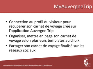 MyAuvergneTrip

    • Connection au profil du visiteur pour
      récupérer son carnet de voyage créé sur
      l’application Auvergne Trip
    • Organiser, mettre en page son carnet de
      voyage selon plusieurs templates au choix
    • Partager son carnet de voyage finalisé sur les
      réseaux sociaux


Forum des acteurs touristiques du Parc naturel régional Livradois-Forez – 6 décembre 2012
 