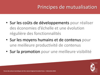 Principes de mutualisation

    • Sur les coûts de développements pour réaliser
      des économies d’échelle et une évolution
      régulière des fonctionnalités
    • Sur les moyens humains et de contenus pour
      une meilleure productivité de contenus
    • Sur la promotion pour une meilleure visibilité



Forum des acteurs touristiques du Parc naturel régional Livradois-Forez – 6 décembre 2012
 