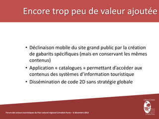 Encore trop peu de valeur ajoutée


                     • Déclinaison mobile du site grand public par la création
                       de gabarits spécifiques (mais en conservant les mêmes
                       contenus)
                     • Application « catalogues » permettant d’accéder aux
                       contenus des systèmes d’information touristique
                     • Dissémination de code 2D sans stratégie globale




Forum des acteurs touristiques du Parc naturel régional Livradois-Forez – 6 décembre 2012
 