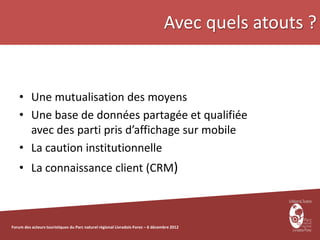 Avec quels atouts ?


    • Une mutualisation des moyens
    • Une base de données partagée et qualifiée
      avec des parti pris d’affichage sur mobile
    • La caution institutionnelle
    • La connaissance client (CRM)



Forum des acteurs touristiques du Parc naturel régional Livradois-Forez – 6 décembre 2012
 
