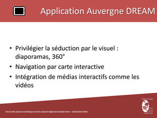 Application Auvergne DREAM


    • Privilégier la séduction par le visuel :
      diaporamas, 360°
    • Navigation par carte interactive
    • Intégration de médias interactifs comme les
      vidéos


Forum des acteurs touristiques du Parc naturel régional Livradois-Forez – 6 décembre 2012
 