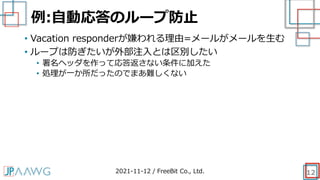 例:自動応答のループ防止
12
• Vacation responderが嫌われる理由=メールがメールを生む
• ループは防ぎたいが外部注入とは区別したい
• 署名ヘッダを作って応答返さない条件に加えた
• 処理が一か所だったのでまあ難しくない
2021-11-12 / FreeBit Co., Ltd.
 